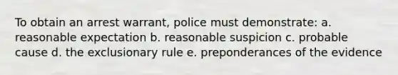 To obtain an arrest warrant, police must demonstrate: a. reasonable expectation b. reasonable suspicion c. probable cause d. the exclusionary rule e. preponderances of the evidence