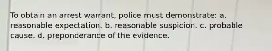 To obtain an arrest warrant, police must demonstrate: a. reasonable expectation. b. reasonable suspicion. c. probable cause. d. preponderance of the evidence.