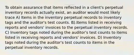 To obtain assurance that items reflected in a client's perpetual inventory records actually exist, an auditor would most likely trace A) Items in the inventory perpetual records to inventory tags and the auditor's test counts. B) Items listed in receiving reports and vendors' invoices to the perpetual inventory records. C) Inventory tags noted during the auditor's test counts to items listed in receiving reports and vendors' invoices. D) Inventory tags noted during the auditor's test counts to items in the perpetual inventory records.