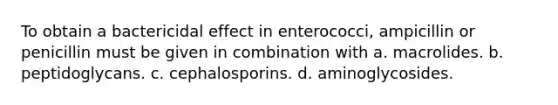 To obtain a bactericidal effect in enterococci, ampicillin or penicillin must be given in combination with a. macrolides. b. peptidoglycans. c. cephalosporins. d. aminoglycosides.