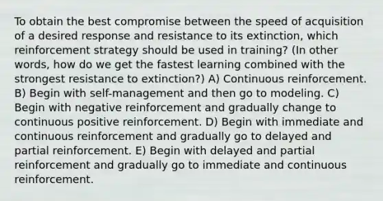 To obtain the best compromise between the speed of acquisition of a desired response and resistance to its extinction, which reinforcement strategy should be used in training? (In other words, how do we get the fastest learning combined with the strongest resistance to extinction?) A) Continuous reinforcement. B) Begin with self-management and then go to modeling. C) Begin with negative reinforcement and gradually change to continuous positive reinforcement. D) Begin with immediate and continuous reinforcement and gradually go to delayed and partial reinforcement. E) Begin with delayed and partial reinforcement and gradually go to immediate and continuous reinforcement.