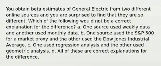 You obtain beta estimates of General Electric from two different online sources and you are surprised to find that they are so different. Which of the following would not be a correct explanation for the difference? a. One source used weekly data and another used monthly data. b. One source used the S&P 500 for a market proxy and the other used the Dow Jones Industrial Average. c. One used regression analysis and the other used geometric analysis. d. All of these are correct explanations for the difference.