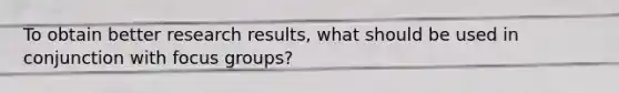 To obtain better research results, what should be used in conjunction with focus groups?