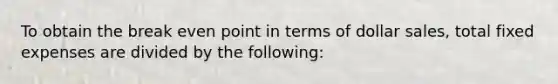 To obtain the break even point in terms of dollar sales, total fixed expenses are divided by the following: