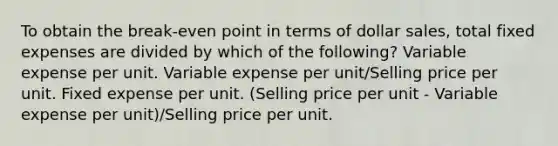 To obtain the break-even point in terms of dollar sales, total fixed expenses are divided by which of the following? Variable expense per unit. Variable expense per unit/Selling price per unit. Fixed expense per unit. (Selling price per unit - Variable expense per unit)/Selling price per unit.