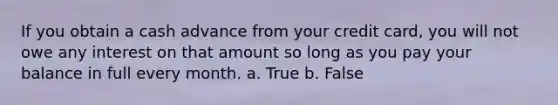 If you obtain a cash advance from your credit card, you will not owe any interest on that amount so long as you pay your balance in full every month. a. True b. False