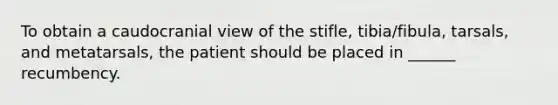 To obtain a caudocranial view of the stifle, tibia/fibula, tarsals, and metatarsals, the patient should be placed in ______ recumbency.