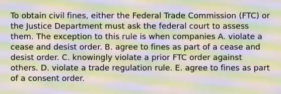 To obtain civil fines, either the Federal Trade Commission (FTC) or the Justice Department must ask the federal court to assess them. The exception to this rule is when companies A. violate a cease and desist order. B. agree to fines as part of a cease and desist order. C. knowingly violate a prior FTC order against others. D. violate a trade regulation rule. E. agree to fines as part of a consent order.