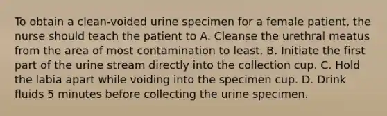 To obtain a clean-voided urine specimen for a female patient, the nurse should teach the patient to A. Cleanse the urethral meatus from the area of most contamination to least. B. Initiate the first part of the urine stream directly into the collection cup. C. Hold the labia apart while voiding into the specimen cup. D. Drink fluids 5 minutes before collecting the urine specimen.