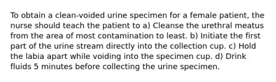 To obtain a clean-voided urine specimen for a female patient, the nurse should teach the patient to a) Cleanse the urethral meatus from the area of most contamination to least. b) Initiate the first part of the urine stream directly into the collection cup. c) Hold the labia apart while voiding into the specimen cup. d) Drink fluids 5 minutes before collecting the urine specimen.