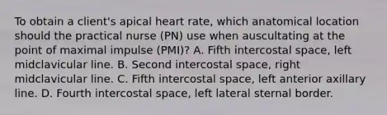 To obtain a client's apical heart rate, which anatomical location should the practical nurse (PN) use when auscultating at the point of maximal impulse (PMI)? A. Fifth intercostal space, left midclavicular line. B. Second intercostal space, right midclavicular line. C. Fifth intercostal space, left anterior axillary line. D. Fourth intercostal space, left lateral sternal border.