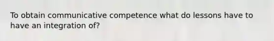 To obtain communicative competence what do lessons have to have an integration of?