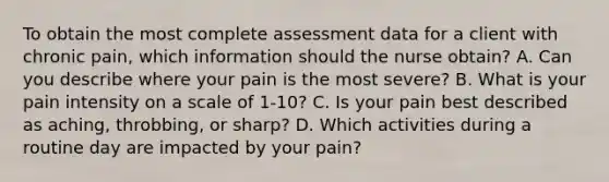 To obtain the most complete assessment data for a client with chronic pain, which information should the nurse obtain? A. Can you describe where your pain is the most severe? B. What is your pain intensity on a scale of 1-10? C. Is your pain best described as aching, throbbing, or sharp? D. Which activities during a routine day are impacted by your pain?