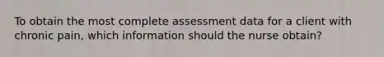 To obtain the most complete assessment data for a client with chronic pain, which information should the nurse obtain?