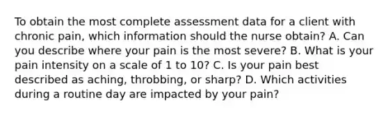 To obtain the most complete assessment data for a client with chronic pain, which information should the nurse obtain? A. Can you describe where your pain is the most severe? B. What is your pain intensity on a scale of 1 to 10? C. Is your pain best described as aching, throbbing, or sharp? D. Which activities during a routine day are impacted by your pain?