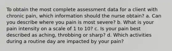 To obtain the most complete assessment data for a client with chronic pain, which information should the nurse obtain? a. Can you describe where you pain is most severe? b. What is your pain intensity on a scale of 1 to 10? c. Is your pain best described as aching, throbbing or sharp? d. Which activities during a routine day are impacted by your pain?