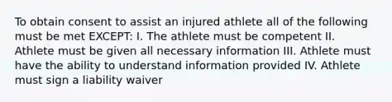 To obtain consent to assist an injured athlete all of the following must be met EXCEPT: I. The athlete must be competent II. Athlete must be given all necessary information III. Athlete must have the ability to understand information provided IV. Athlete must sign a liability waiver