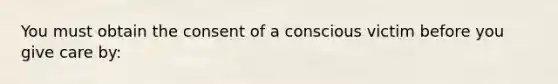 You must obtain the consent of a conscious victim before you give care by: