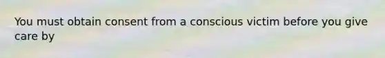 You must obtain consent from a conscious victim before you give care by