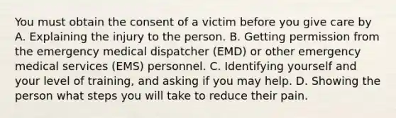 You must obtain the consent of a victim before you give care by A. Explaining the injury to the person. B. Getting permission from the emergency medical dispatcher (EMD) or other emergency medical services (EMS) personnel. C. Identifying yourself and your level of training, and asking if you may help. D. Showing the person what steps you will take to reduce their pain.