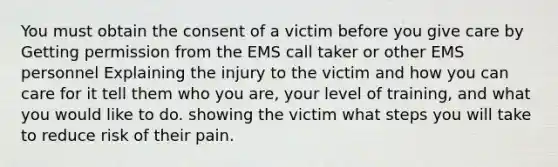 You must obtain the consent of a victim before you give care by Getting permission from the EMS call taker or other EMS personnel Explaining the injury to the victim and how you can care for it tell them who you are, your level of training, and what you would like to do. showing the victim what steps you will take to reduce risk of their pain.