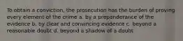 To obtain a conviction, the prosecution has the burden of proving every element of the crime a. by a preponderance of the evidence b. by clear and convincing evidence c. beyond a reasonable doubt d. beyond a shadow of a doubt