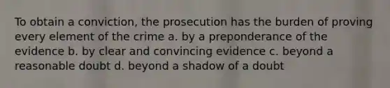 To obtain a conviction, the prosecution has the burden of proving every element of the crime a. by a preponderance of the evidence b. by clear and convincing evidence c. beyond a reasonable doubt d. beyond a shadow of a doubt