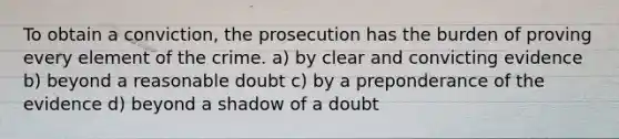 To obtain a conviction, the prosecution has the burden of proving every element of the crime. a) by clear and convicting evidence b) beyond a reasonable doubt c) by a preponderance of the evidence d) beyond a shadow of a doubt