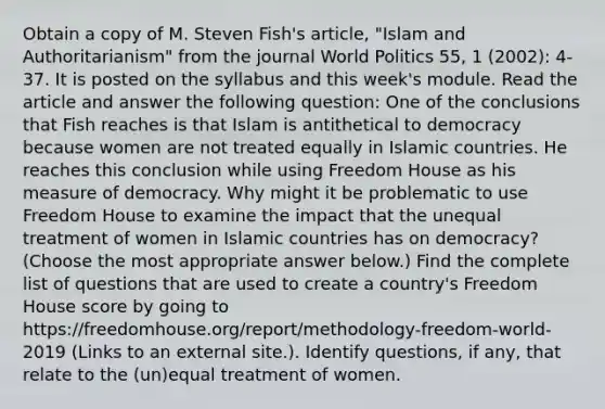 Obtain a copy of M. Steven Fish's article, "Islam and Authoritarianism" from the journal World Politics 55, 1 (2002): 4-37. It is posted on the syllabus and this week's module. Read the article and answer the following question: One of the conclusions that Fish reaches is that Islam is antithetical to democracy because women are not treated equally in Islamic countries. He reaches this conclusion while using Freedom House as his measure of democracy. Why might it be problematic to use Freedom House to examine the impact that the unequal treatment of women in Islamic countries has on democracy? (Choose the most appropriate answer below.) Find the complete list of questions that are used to create a country's Freedom House score by going to https://freedomhouse.org/report/methodology-freedom-world-2019 (Links to an external site.). Identify questions, if any, that relate to the (un)equal treatment of women.