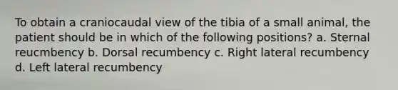 To obtain a craniocaudal view of the tibia of a small animal, the patient should be in which of the following positions? a. Sternal reucmbency b. Dorsal recumbency c. Right lateral recumbency d. Left lateral recumbency