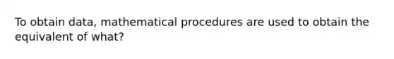 To obtain data, mathematical procedures are used to obtain the equivalent of what?