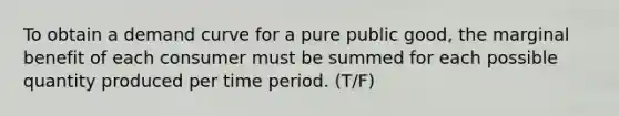 To obtain a demand curve for a pure public good, the marginal benefit of each consumer must be summed for each possible quantity produced per time period. (T/F)