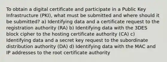 To obtain a digital certificate and participate in a Public Key Infrastructure (PKI), what must be submitted and where should it be submitted? a) Identifying data and a certificate request to the registration authority (RA) b) Identifying data with the 3DES block cipher to the hosting certificate authority (CA) c) Identifying data and a secret key request to the subordinate distribution authority (DA) d) Identifying data with the MAC and IP addresses to the root certificate authority