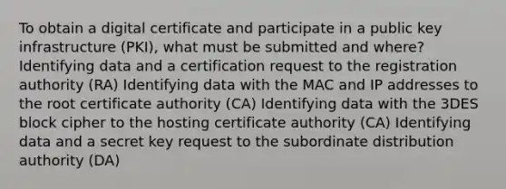 To obtain a digital certificate and participate in a public key infrastructure (PKI), what must be submitted and where? Identifying data and a certification request to the registration authority (RA) Identifying data with the MAC and IP addresses to the root certificate authority (CA) Identifying data with the 3DES block cipher to the hosting certificate authority (CA) Identifying data and a secret key request to the subordinate distribution authority (DA)