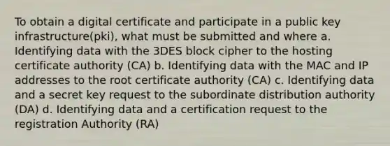 To obtain a digital certificate and participate in a <a href='https://www.questionai.com/knowledge/kMk55yASIx-public-key-infrastructure' class='anchor-knowledge'>public key infrastructure</a>(pki), what must be submitted and where a. Identifying data with the 3DES block cipher to the hosting certificate authority (CA) b. Identifying data with the MAC and IP addresses to the root certificate authority (CA) c. Identifying data and a secret key request to the subordinate distribution authority (DA) d. Identifying data and a certification request to the registration Authority (RA)