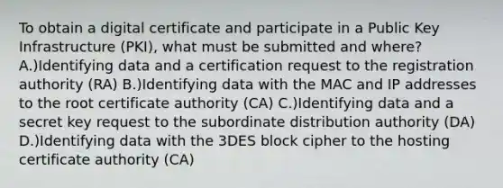 To obtain a digital certificate and participate in a Public Key Infrastructure (PKI), what must be submitted and where? A.)Identifying data and a certification request to the registration authority (RA) B.)Identifying data with the MAC and IP addresses to the root certificate authority (CA) C.)Identifying data and a secret key request to the subordinate distribution authority (DA) D.)Identifying data with the 3DES block cipher to the hosting certificate authority (CA)