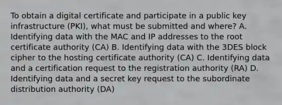 To obtain a digital certificate and participate in a public key infrastructure (PKI), what must be submitted and where? A. Identifying data with the MAC and IP addresses to the root certificate authority (CA) B. Identifying data with the 3DES block cipher to the hosting certificate authority (CA) C. Identifying data and a certification request to the registration authority (RA) D. Identifying data and a secret key request to the subordinate distribution authority (DA)