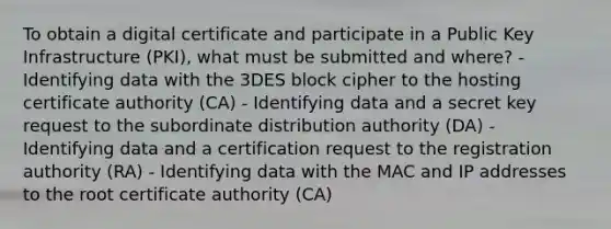 To obtain a digital certificate and participate in a Public Key Infrastructure (PKI), what must be submitted and where? - Identifying data with the 3DES block cipher to the hosting certificate authority (CA) - Identifying data and a secret key request to the subordinate distribution authority (DA) - Identifying data and a certification request to the registration authority (RA) - Identifying data with the MAC and IP addresses to the root certificate authority (CA)