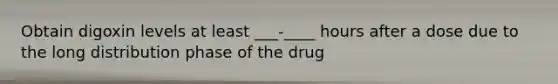 Obtain digoxin levels at least ___-____ hours after a dose due to the long distribution phase of the drug