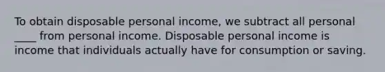 To obtain disposable personal​ income, we subtract all personal ____ from personal income. Disposable personal income is income that individuals actually have for consumption or saving.