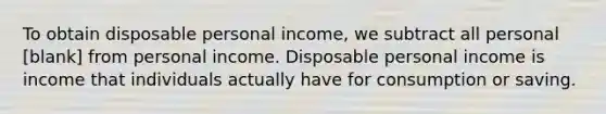 To obtain disposable personal​ income, we subtract all personal [blank] from personal income. Disposable personal income is income that individuals actually have for consumption or saving.