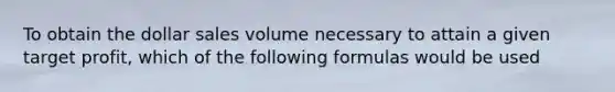 To obtain the dollar sales volume necessary to attain a given target profit, which of the following formulas would be used