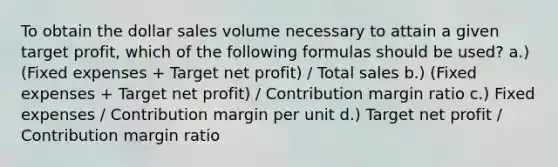 To obtain the dollar sales volume necessary to attain a given target profit, which of the following formulas should be used? a.) (Fixed expenses + Target net profit) / Total sales b.) (Fixed expenses + Target net profit) / Contribution margin ratio c.) Fixed expenses / Contribution margin per unit d.) Target net profit / Contribution margin ratio