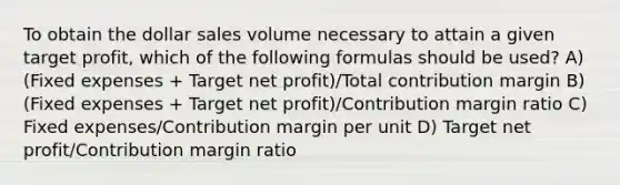 To obtain the dollar sales volume necessary to attain a given target profit, which of the following formulas should be used? A) (Fixed expenses + Target net profit)/Total contribution margin B) (Fixed expenses + Target net profit)/Contribution margin ratio C) Fixed expenses/Contribution margin per unit D) Target net profit/Contribution margin ratio