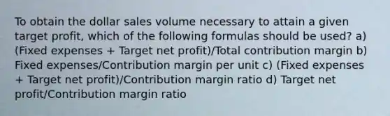 To obtain the dollar sales volume necessary to attain a given target profit, which of the following formulas should be used? a) (Fixed expenses + Target net profit)/Total contribution margin b) Fixed expenses/Contribution margin per unit c) (Fixed expenses + Target net profit)/Contribution margin ratio d) Target net profit/Contribution margin ratio