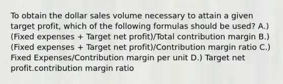 To obtain the dollar sales volume necessary to attain a given target profit, which of the following formulas should be used? A.) (Fixed expenses + Target net profit)/Total contribution margin B.) (Fixed expenses + Target net profit)/Contribution margin ratio C.) Fixed Expenses/Contribution margin per unit D.) Target net profit.contribution margin ratio