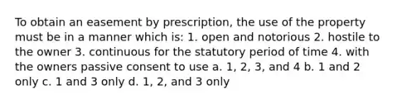 To obtain an easement by prescription, the use of the property must be in a manner which is: 1. open and notorious 2. hostile to the owner 3. continuous for the statutory period of time 4. with the owners passive consent to use a. 1, 2, 3, and 4 b. 1 and 2 only c. 1 and 3 only d. 1, 2, and 3 only