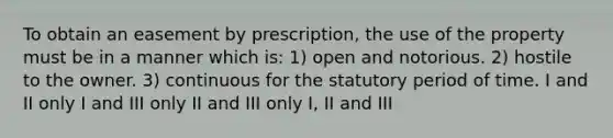 To obtain an easement by prescription, the use of the property must be in a manner which is: 1) open and notorious. 2) hostile to the owner. 3) continuous for the statutory period of time. I and II only I and III only II and III only I, II and III