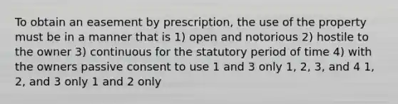 To obtain an easement by prescription, the use of the property must be in a manner that is 1) open and notorious 2) hostile to the owner 3) continuous for the statutory period of time 4) with the owners passive consent to use 1 and 3 only 1, 2, 3, and 4 1, 2, and 3 only 1 and 2 only