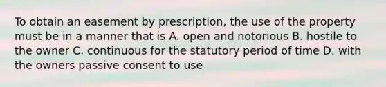 To obtain an easement by prescription, the use of the property must be in a manner that is A. open and notorious B. hostile to the owner C. continuous for the statutory period of time D. with the owners passive consent to use